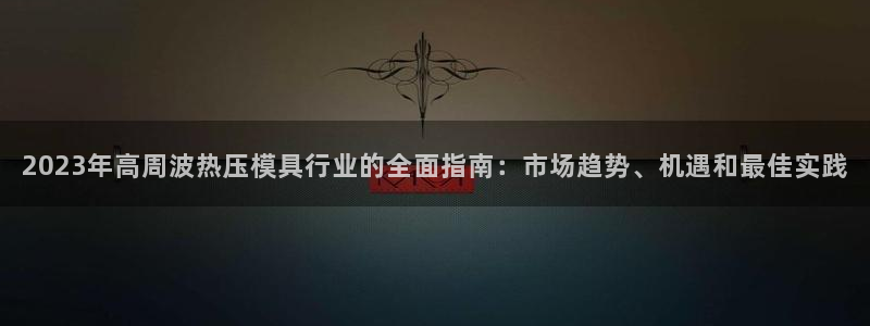 易倍单词软件：2023年高周波热压模具行业的全面指南：市