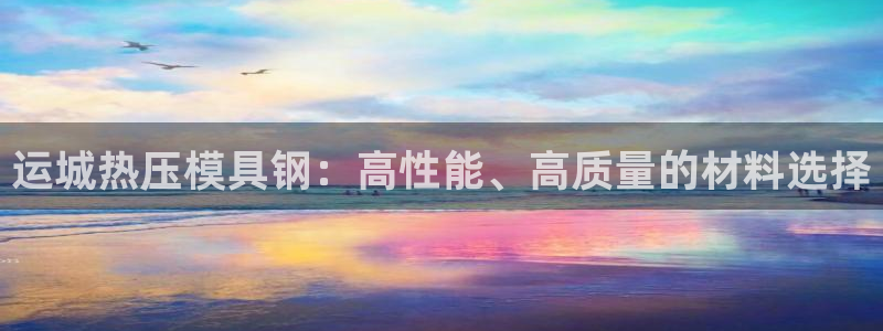易倍全站下载：运城热压模具钢：高性能、高质量的材料选择