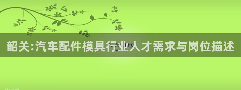 易倍申有用吗：韶关:汽车配件模具行业人才需求与岗位描述